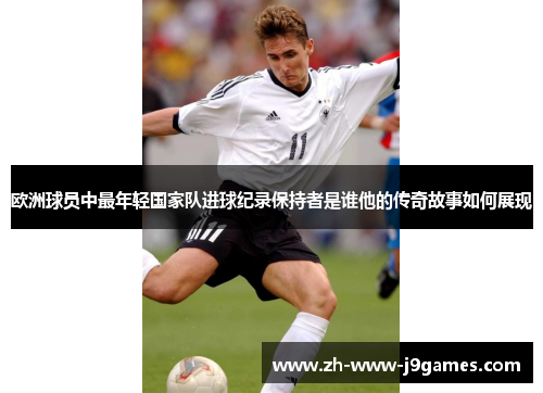 欧洲球员中最年轻国家队进球纪录保持者是谁他的传奇故事如何展现