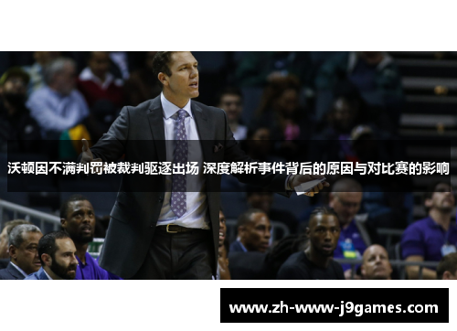 沃顿因不满判罚被裁判驱逐出场 深度解析事件背后的原因与对比赛的影响