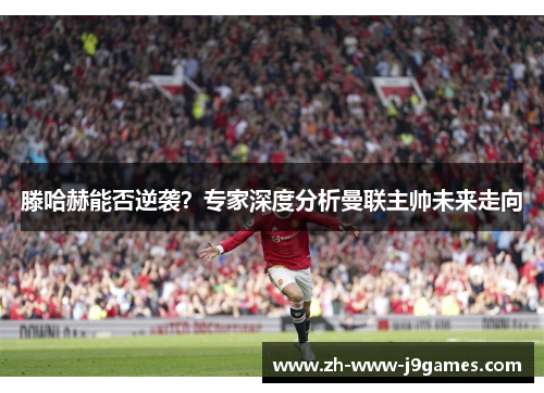 滕哈赫能否逆袭？专家深度分析曼联主帅未来走向