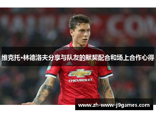 维克托·林德洛夫分享与队友的默契配合和场上合作心得