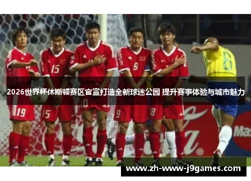 2026世界杯休斯顿赛区官宣打造全新球迷公园 提升赛事体验与城市魅力 2026世界杯休斯顿赛区官宣打造全新球迷公园 提升赛事体验与城市魅力