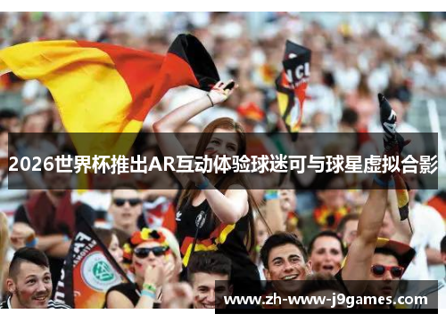 2026世界杯推出AR互动体验球迷可与球星虚拟合影