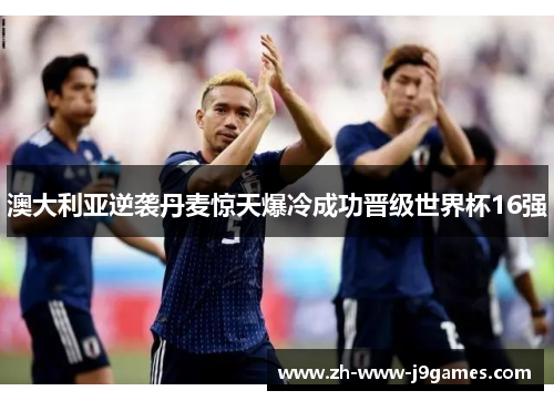 澳大利亚逆袭丹麦惊天爆冷成功晋级世界杯16强 澳大利亚逆袭丹麦惊天爆冷成功晋级世界杯16强
