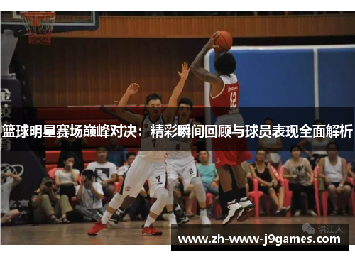 篮球明星赛场巅峰对决：精彩瞬间回顾与球员表现全面解析
